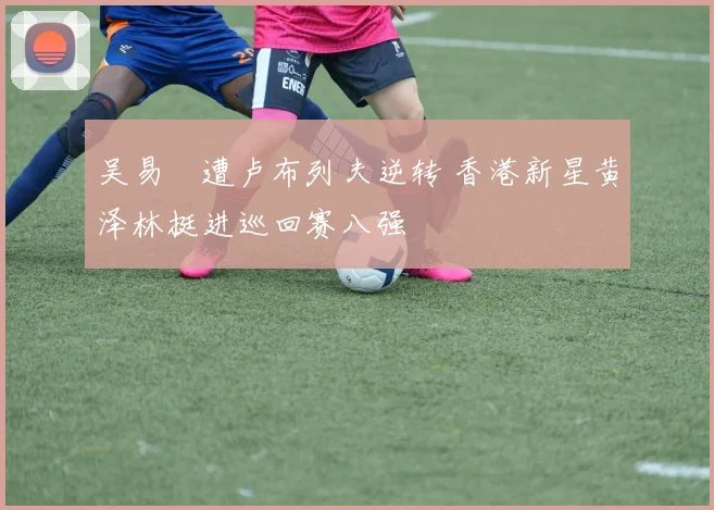 吴易昺遭卢布列夫逆转 香港新星黄泽林挺进巡回赛八强