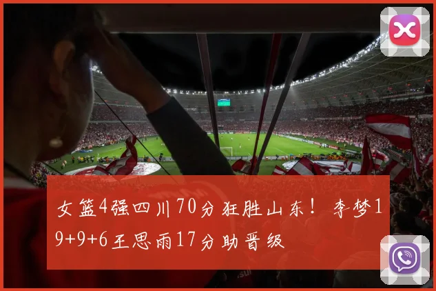 女篮4强四川70分狂胜山东！李梦19+9+6王思雨17分助晋级