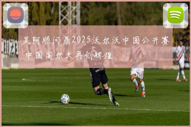 吴阿顺问鼎2025沃尔沃中国公开赛 中国高尔夫再创辉煌