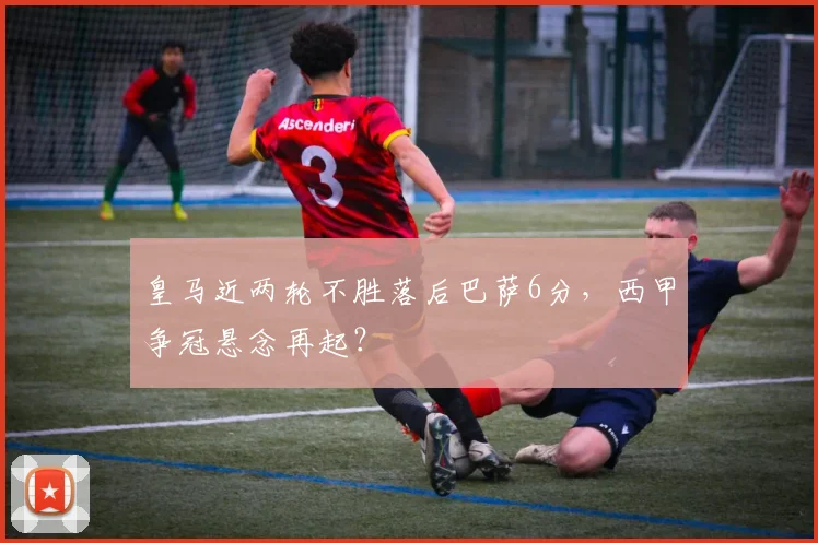 皇马近两轮不胜落后巴萨6分，西甲争冠悬念再起？