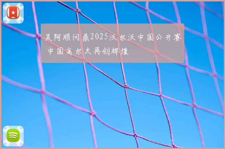 吴阿顺问鼎2025沃尔沃中国公开赛 中国高尔夫再创辉煌