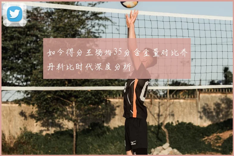 如今得分王场均35分含金量对比乔丹科比时代深度分析