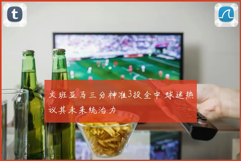 文班亚马三分神准3投全中 球迷热议其未来统治力