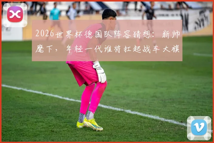 2026世界杯德国队阵容猜想：新帅麾下，年轻一代谁将扛起战车大旗？