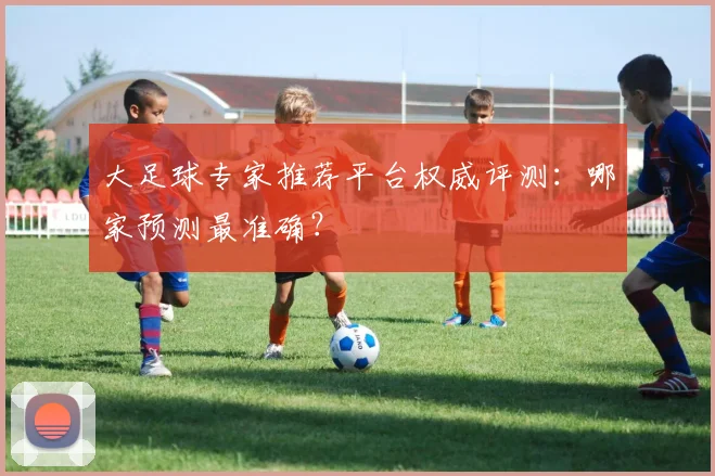 大足球专家推荐平台权威评测：哪家预测最准确？
