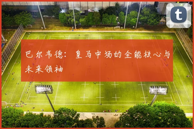 巴尔韦德：皇马中场的全能核心与未来领袖