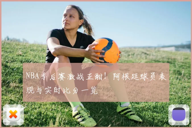 NBA季后赛激战正酣！阿根廷球员表现与实时比分一览