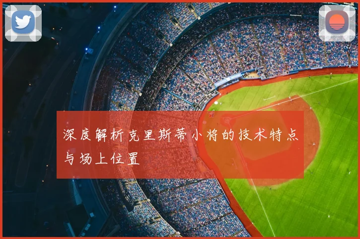 深度解析克里斯蒂小将的技术特点与场上位置