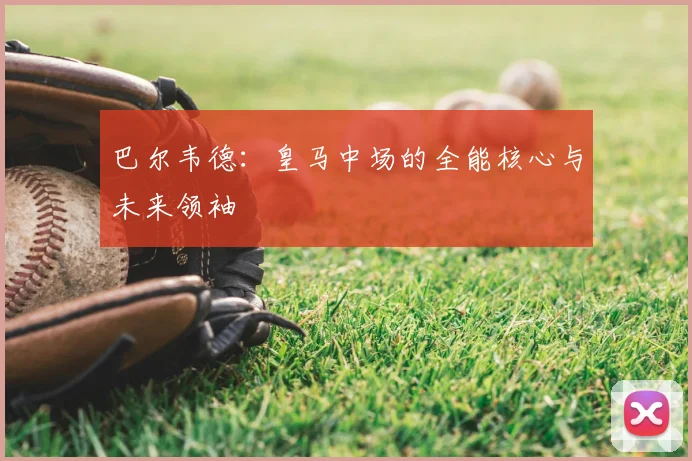 巴尔韦德：皇马中场的全能核心与未来领袖