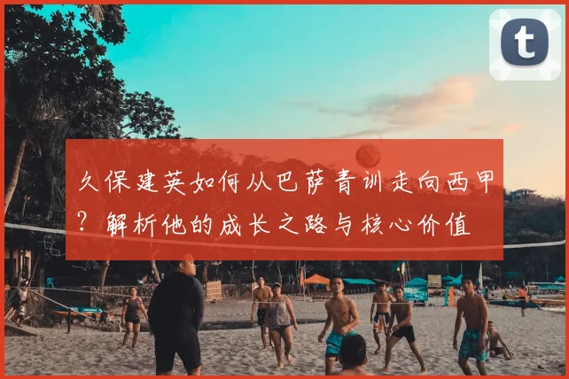 久保建英如何从巴萨青训走向西甲？解析他的成长之路与核心价值